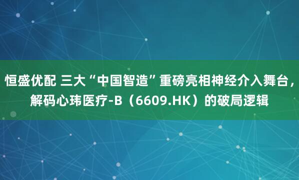 恒盛优配 三大“中国智造”重磅亮相神经介入舞台，解码心玮医疗-B（6609.HK）的破局逻辑