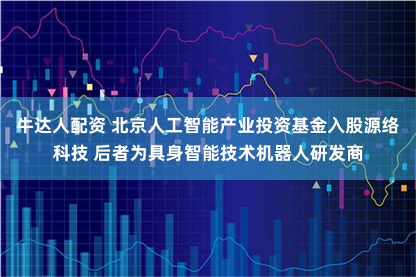 牛达人配资 北京人工智能产业投资基金入股源络科技 后者为具身智能技术机器人研发商