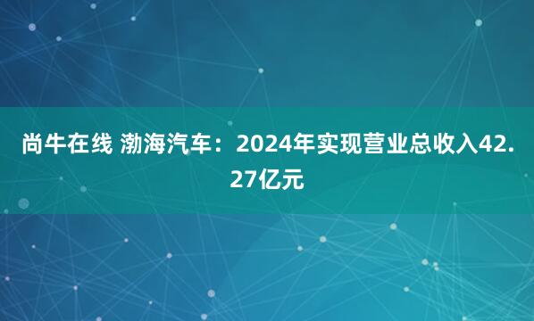 尚牛在线 渤海汽车：2024年实现营业总收入42.27亿元