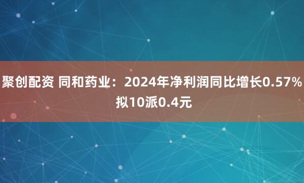 聚创配资 同和药业：2024年净利润同比增长0.57% 拟10派0.4元