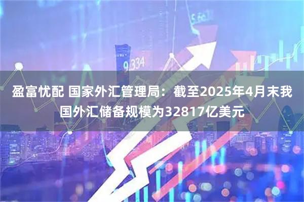 盈富忧配 国家外汇管理局：截至2025年4月末我国外汇储备规模为32817亿美元