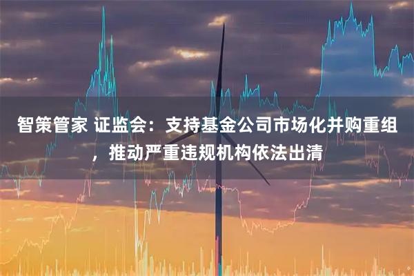 智策管家 证监会：支持基金公司市场化并购重组，推动严重违规机构依法出清