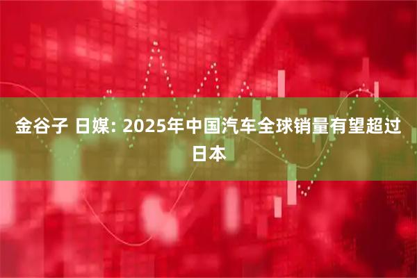 金谷子 日媒: 2025年中国汽车全球销量有望超过日本