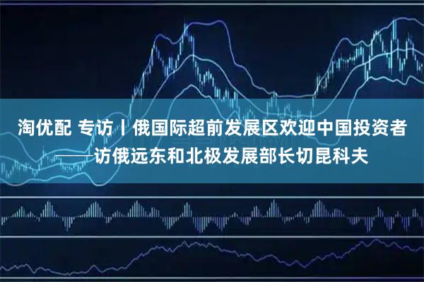 淘优配 专访丨俄国际超前发展区欢迎中国投资者──访俄远东和北极发展部长切昆科夫
