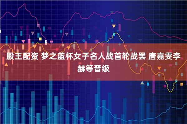 股王配资 梦之蓝杯女子名人战首轮战罢 唐嘉雯李赫等晋级