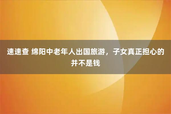 速速查 绵阳中老年人出国旅游，子女真正担心的并不是钱