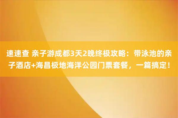 速速查 亲子游成都3天2晚终极攻略：带泳池的亲子酒店+海昌极地海洋公园门票套餐，一篇搞定！