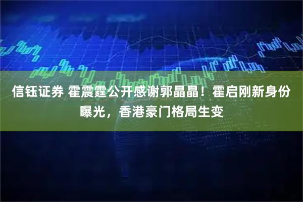 信钰证券 霍震霆公开感谢郭晶晶！霍启刚新身份曝光，香港豪门格局生变