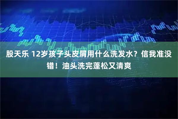 股天乐 12岁孩子头皮屑用什么洗发水？信我准没错！油头洗完蓬松又清爽