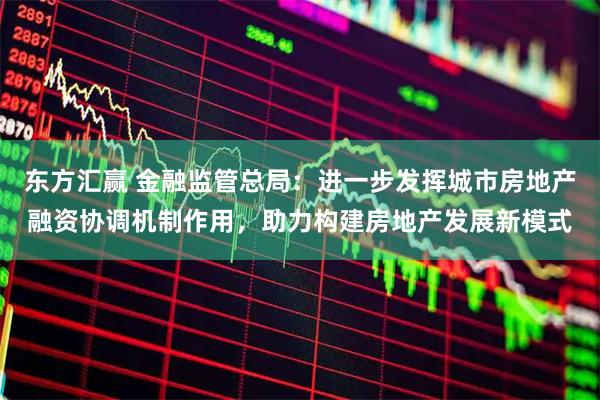 东方汇赢 金融监管总局：进一步发挥城市房地产融资协调机制作用，助力构建房地产发展新模式