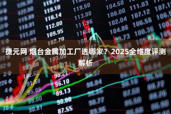 捷元网 烟台金属加工厂选哪家？2025全维度评测解析