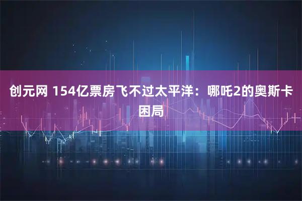 创元网 154亿票房飞不过太平洋：哪吒2的奥斯卡困局