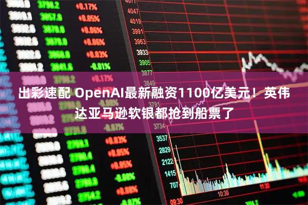 出彩速配 OpenAI最新融资1100亿美元！英伟达亚马逊软银都抢到船票了