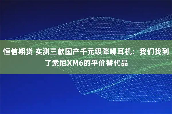 恒信期货 实测三款国产千元级降噪耳机：我们找到了索尼XM6的平价替代品