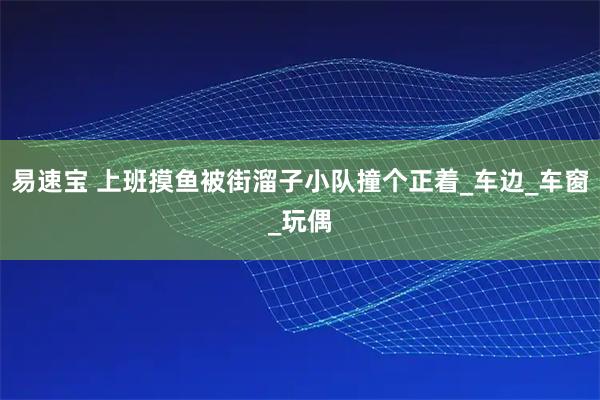 易速宝 上班摸鱼被街溜子小队撞个正着_车边_车窗_玩偶