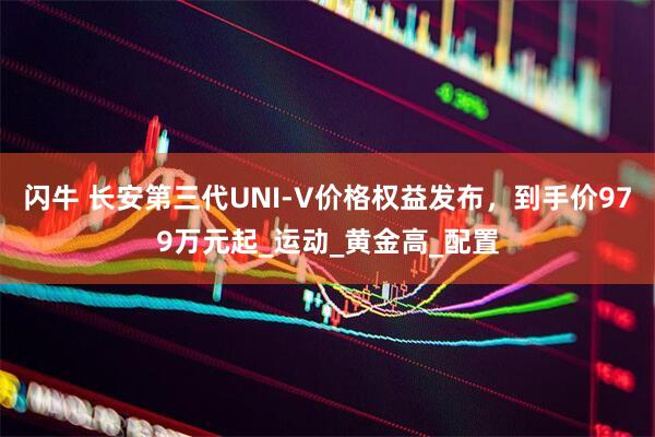 闪牛 长安第三代UNI-V价格权益发布，到手价979万元起_运动_黄金高_配置