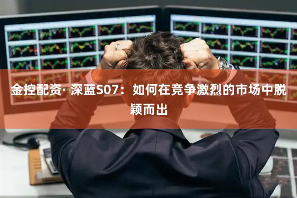 金控配资· 深蓝S07：如何在竞争激烈的市场中脱颖而出