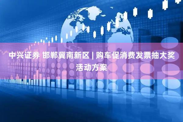 中兴证券 邯郸冀南新区 | 购车促消费发票抽大奖活动方案