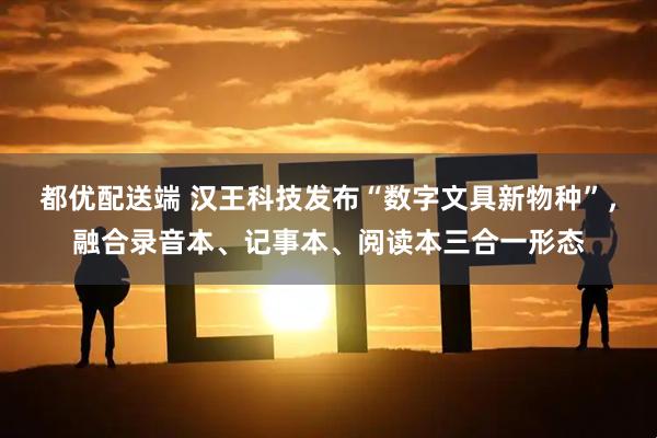 都优配送端 汉王科技发布“数字文具新物种”，融合录音本、记事本、阅读本三合一形态