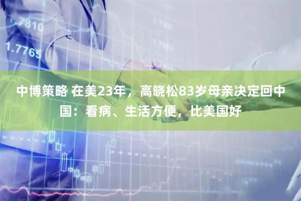 中博策略 在美23年，高晓松83岁母亲决定回中国：看病、生活方便，比美国好
