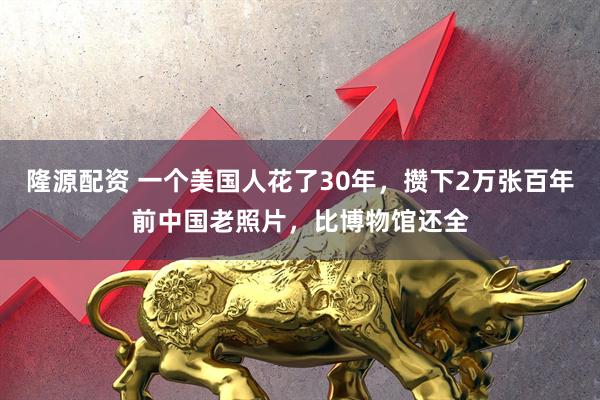 隆源配资 一个美国人花了30年，攒下2万张百年前中国老照片，比博物馆还全
